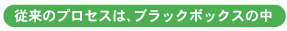 従来のプロセスはブラックボックスの中